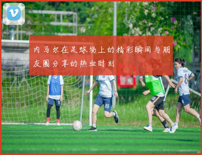 内马尔在足球场上的精彩瞬间与朋友圈分享的热血时刻