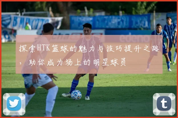 探索HTK篮球的魅力与技巧提升之路，助你成为场上的明星球员
