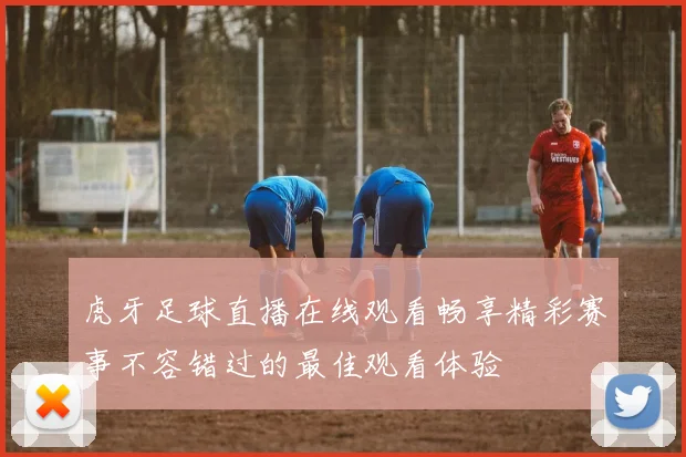 虎牙足球直播在线观看畅享精彩赛事不容错过的最佳观看体验