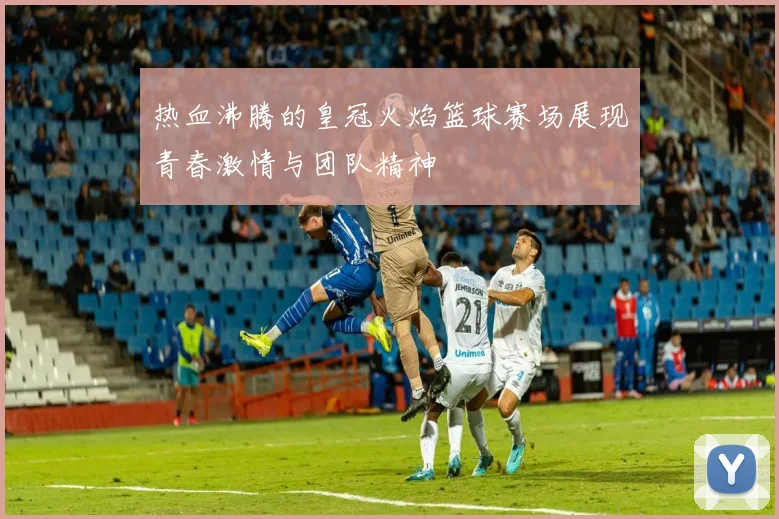 热血沸腾的皇冠火焰篮球赛场展现青春激情与团队精神